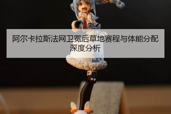 阿尔卡拉斯法网卫冕后草地赛程与体能分配深度分析